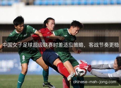 中国女子足球超级联赛时差适应策略，客战节奏更稳